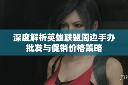 深度解析英雄联盟周边手办批发与促销价格策略
