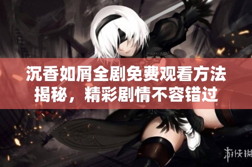 沉香如屑全剧免费观看方法揭秘，精彩剧情不容错过