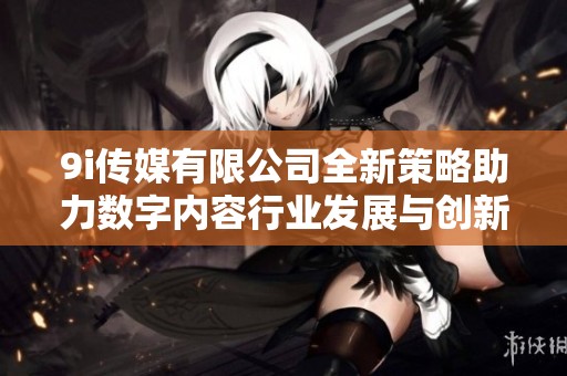 9i传媒有限公司全新策略助力数字内容行业发展与创新
