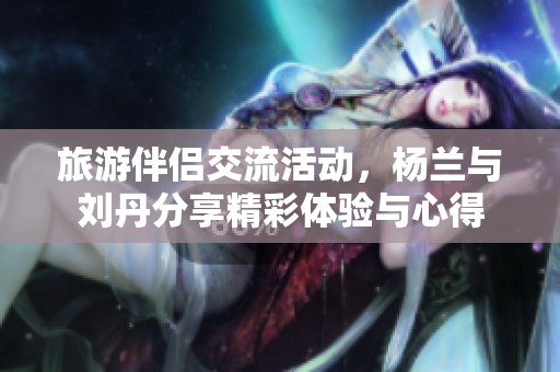 旅游伴侣交流活动，杨兰与刘丹分享精彩体验与心得