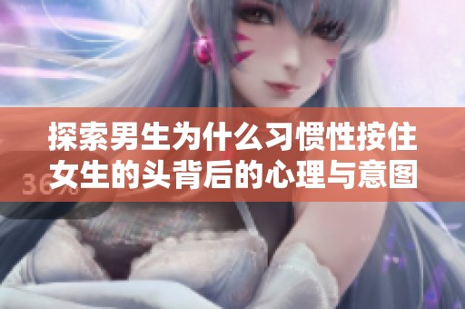 探索男生为什么习惯性按住女生的头背后的心理与意图