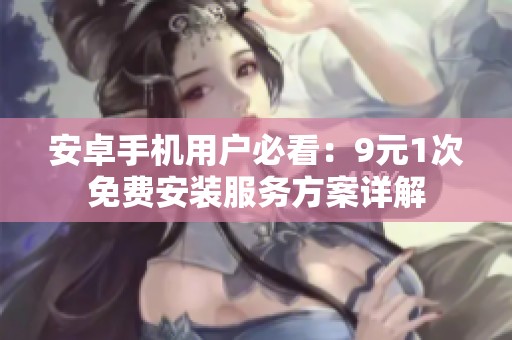 安卓手机用户必看：9元1次免费安装服务方案详解