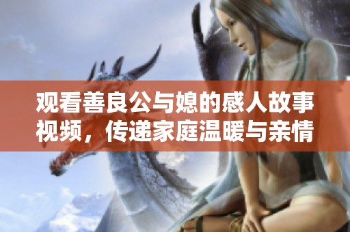 观看善良公与媳的感人故事视频，传递家庭温暖与亲情