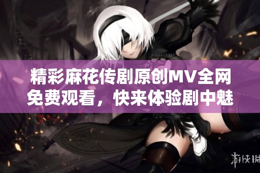 精彩麻花传剧原创MV全网免费观看，快来体验剧中魅力