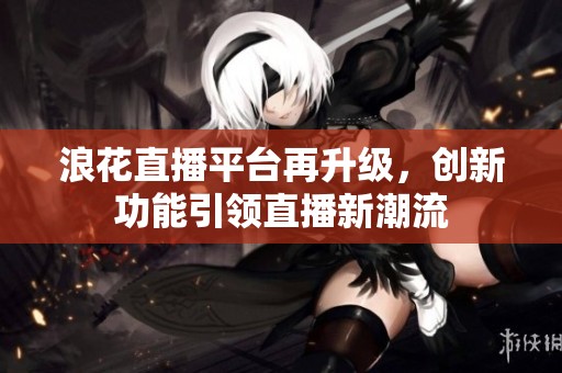 浪花直播平台再升级，创新功能引领直播新潮流