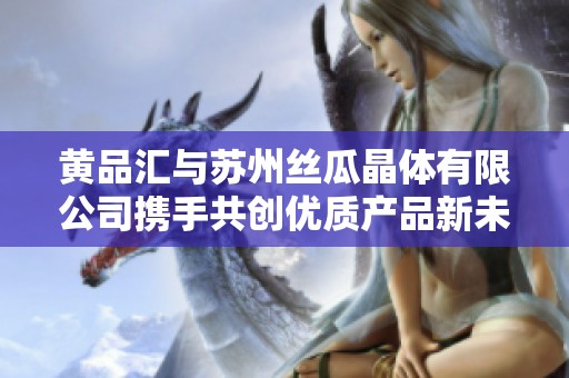 黄品汇与苏州丝瓜晶体有限公司携手共创优质产品新未来