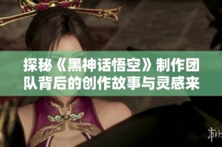 探秘《黑神话悟空》制作团队背后的创作故事与灵感来源