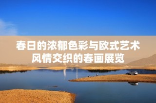春日的浓郁色彩与欧式艺术风情交织的春画展览