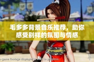 毛多多背景音乐推荐，助你感受别样的氛围与情感