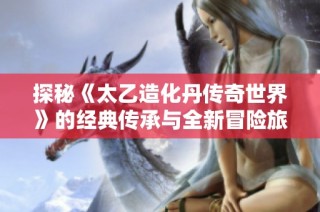 探秘《太乙造化丹传奇世界》的经典传承与全新冒险旅程