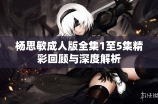 杨思敏成人版全集1至5集精彩回顾与深度解析