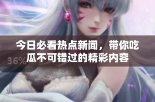今日必看热点新闻，带你吃瓜不可错过的精彩内容