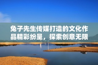 兔子先生传媒打造的文化作品精彩纷呈，探索创意无限可能