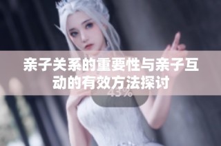 亲子关系的重要性与亲子互动的有效方法探讨