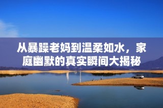 从暴躁老妈到温柔如水，家庭幽默的真实瞬间大揭秘