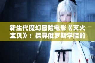 新生代魔幻冒险电影《灭火宝贝》：探寻俄罗斯学院的奇幻之旅
