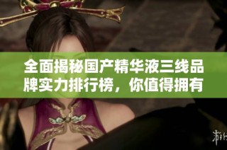 全面揭秘国产精华液三线品牌实力排行榜，你值得拥有的选择