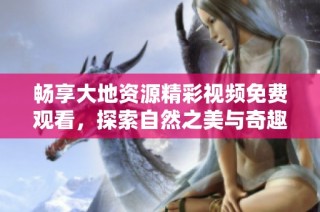 畅享大地资源精彩视频免费观看，探索自然之美与奇趣