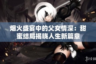 烟火盛宴中的父女情深：甜蜜结局揭晓人生新篇章