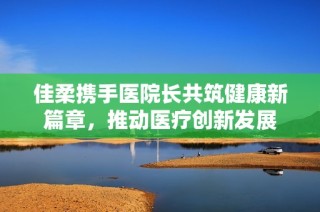 佳柔携手医院长共筑健康新篇章，推动医疗创新发展