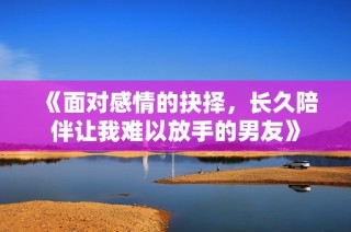 《面对感情的抉择，长久陪伴让我难以放手的男友》
