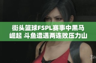 街头篮球FSPL赛事中黑马崛起 斗鱼遭遇两连败压力山大