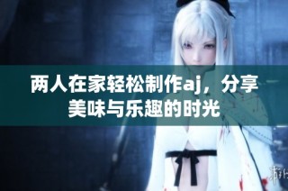 两人在家轻松制作aj，分享美味与乐趣的时光