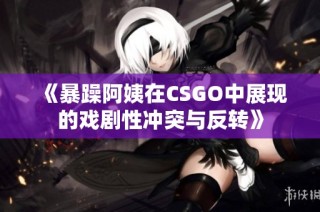 《暴躁阿姨在CSGO中展现的戏剧性冲突与反转》