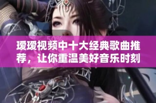 瑷瑷视频中十大经典歌曲推荐，让你重温美好音乐时刻