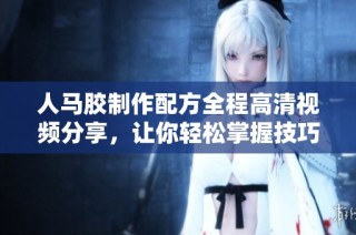 人马胶制作配方全程高清视频分享，让你轻松掌握技巧
