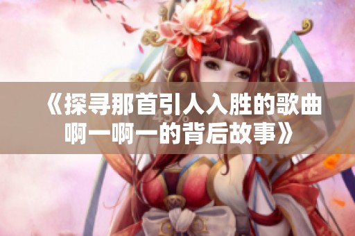 《探寻那首引人入胜的歌曲啊一啊一的背后故事》