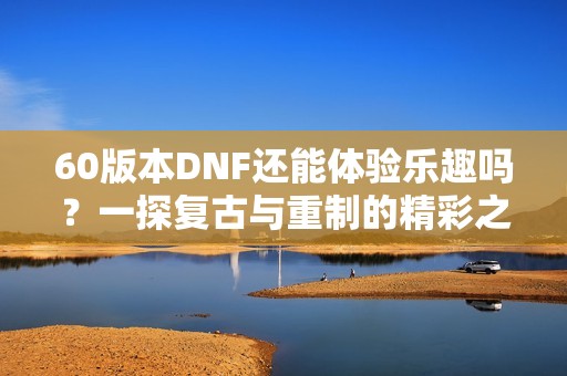60版本DNF还能体验乐趣吗？一探复古与重制的精彩之处