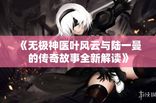 《无极神医叶风云与陆一曼的传奇故事全新解读》