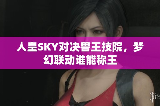 人皇SKY对决兽王技院，梦幻联动谁能称王