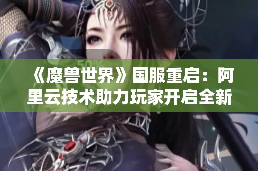 《魔兽世界》国服重启：阿里云技术助力玩家开启全新冒险时代