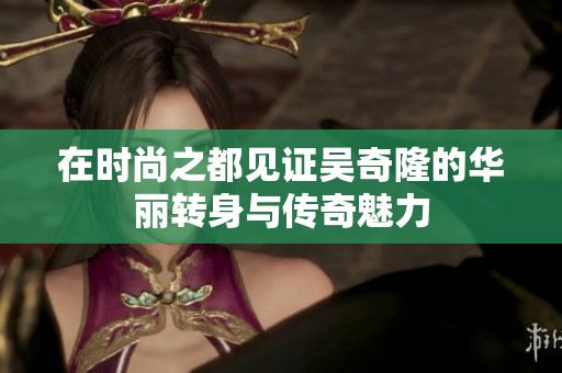 在时尚之都见证吴奇隆的华丽转身与传奇魅力