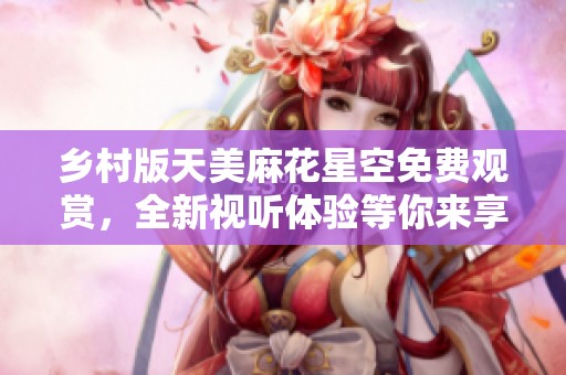 乡村版天美麻花星空免费观赏，全新视听体验等你来享受