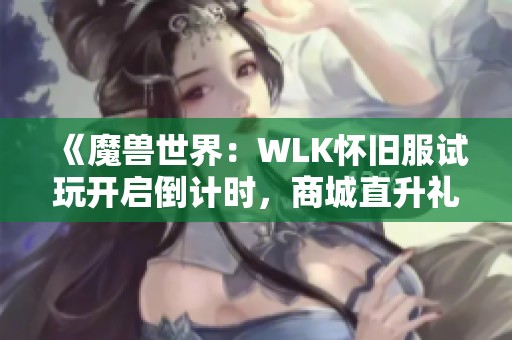 《魔兽世界：WLK怀旧服试玩开启倒计时，商城直升礼包重磅来袭》