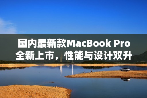 国内最新款MacBook Pro全新上市，性能与设计双升级
