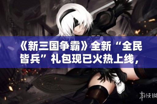 《新三国争霸》全新“全民皆兵”礼包现已火热上线，快来领取吧！