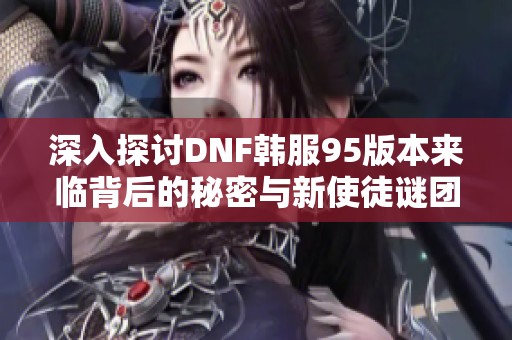 深入探讨DNF韩服95版本来临背后的秘密与新使徒谜团