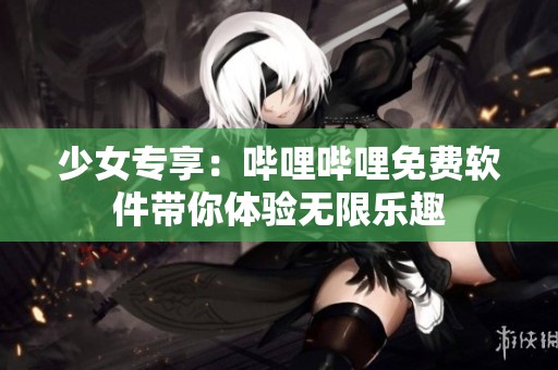 少女专享：哔哩哔哩免费软件带你体验无限乐趣